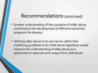 Recommendations (continued)
• Greater understanding of the causation of elder abuse
could lead to the development of effective treatment
programs for abusers
• defining elder abuse in its own terms rather that
modifying guidelines from child abuse legislation would
improve the understanding of elder abuse as a
phenomenon separate and unique from child abuse
 