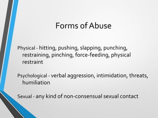 Forms of Abuse
Physical - hitting, pushing, slapping, punching,
restraining, pinching, force-feeding, physical
restraint
Psychological - verbal aggression, intimidation, threats,
humiliation
Sexual - any kind of non-consensual sexual contact
 
