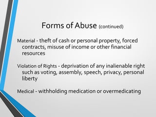 Forms of Abuse (continued)
Material - theft of cash or personal property, forced
contracts, misuse of income or other financial
resources
Violation of Rights - deprivation of any inalienable right
such as voting, assembly, speech, privacy, personal
liberty
Medical - withholding medication or overmedicating
 