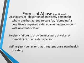Forms of Abuse (continued)
Abandonment - desertion of an elderly person for
whom one has agreed to care for, “dumping” a
cognitively impaired elder at an emergency room
with no identification
Neglect - failure to provide necessary physical or
mental care of an elderly person
Self-neglect - behavior that threatens one’s own health
or safety
 