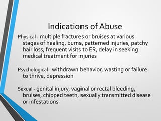 Indications of Abuse
Physical - multiple fractures or bruises at various
stages of healing, burns, patterned injuries, patchy
hair loss, frequent visits to ER, delay in seeking
medical treatment for injuries
Psychological - withdrawn behavior, wasting or failure
to thrive, depression
Sexual - genital injury, vaginal or rectal bleeding,
bruises, chipped teeth, sexually transmitted disease
or infestations
 