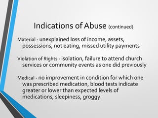 Indications of Abuse (continued)
Material - unexplained loss of income, assets,
possessions, not eating, missed utility payments
Violation of Rights - isolation, failure to attend church
services or community events as one did previously
Medical - no improvement in condition for which one
was prescribed medication, blood tests indicate
greater or lower than expected levels of
medications, sleepiness, groggy
 