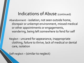 Indications of Abuse (continued)
Abandonment - isolation, not seen outside home,
disrepair or unkempt environment, missed medical
or other appointments or engagements,
wandering, being left somewhere to fend for self
Neglect - uncared for appearance, inappropriate
clothing, failure to thrive, lack of medical or dental
care, isolation
Self-neglect – (similar to neglect)
 