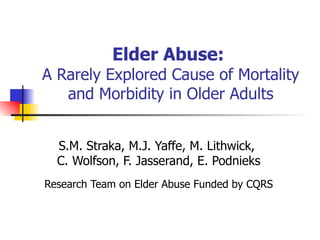 Elder Abuse:   A Rarely Explored Cause of Mortality and Morbidity in Older Adults S.M. Straka, M.J. Yaffe, M. Lithwick,  C. Wolfson, F. Jasserand, E. Podnieks Research Team on Elder Abuse Funded by CQRS 
