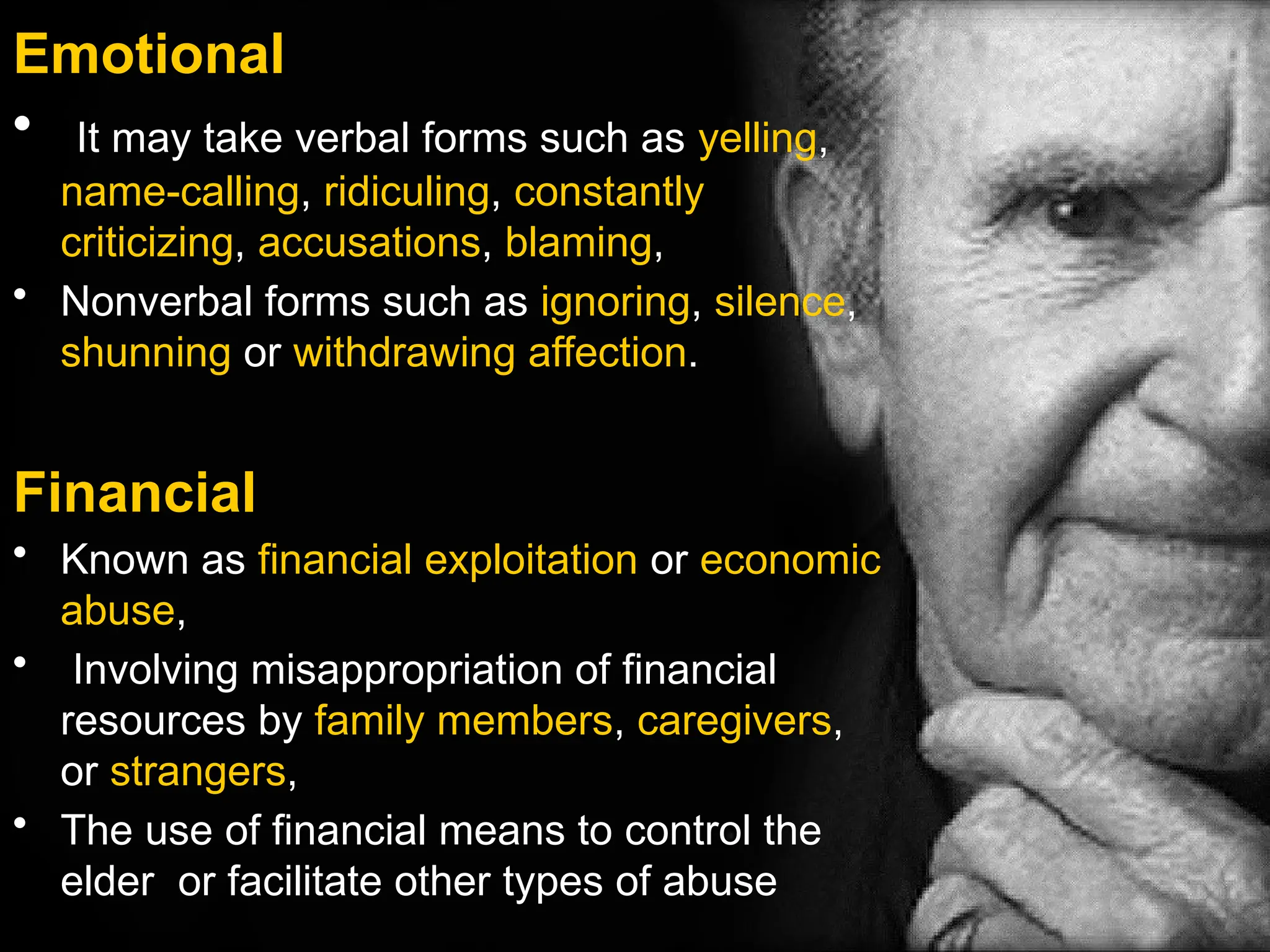 Emotional
• It may take verbal forms such as yelling,
name-calling, ridiculing, constantly
criticizing, accusations, blaming,
• Nonverbal forms such as ignoring, silence,
shunning or withdrawing affection.
Financial
• Known as financial exploitation or economic
abuse,
• Involving misappropriation of financial
resources by family members, caregivers,
or strangers,
• The use of financial means to control the
elder or facilitate other types of abuse
 