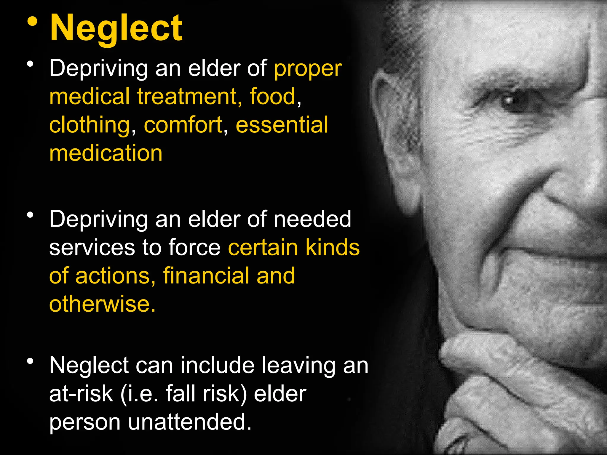 • Neglect
• Depriving an elder of proper
medical treatment, food,
clothing, comfort, essential
medication
• Depriving an elder of needed
services to force certain kinds
of actions, financial and
otherwise.
• Neglect can include leaving an
at-risk (i.e. fall risk) elder
person unattended.
 