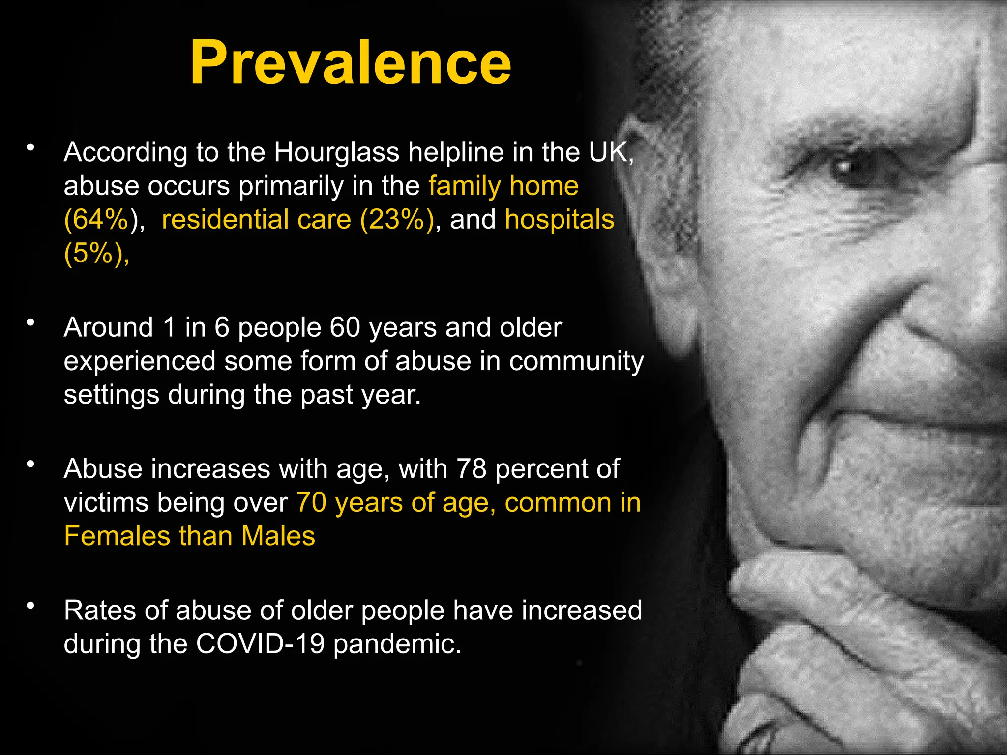 Prevalence
• According to the Hourglass helpline in the UK,
abuse occurs primarily in the family home
(64%), residential care (23%), and hospitals
(5%),
• Around 1 in 6 people 60 years and older
experienced some form of abuse in community
settings during the past year.
• Abuse increases with age, with 78 percent of
victims being over 70 years of age, common in
Females than Males
• Rates of abuse of older people have increased
during the COVID-19 pandemic.
 