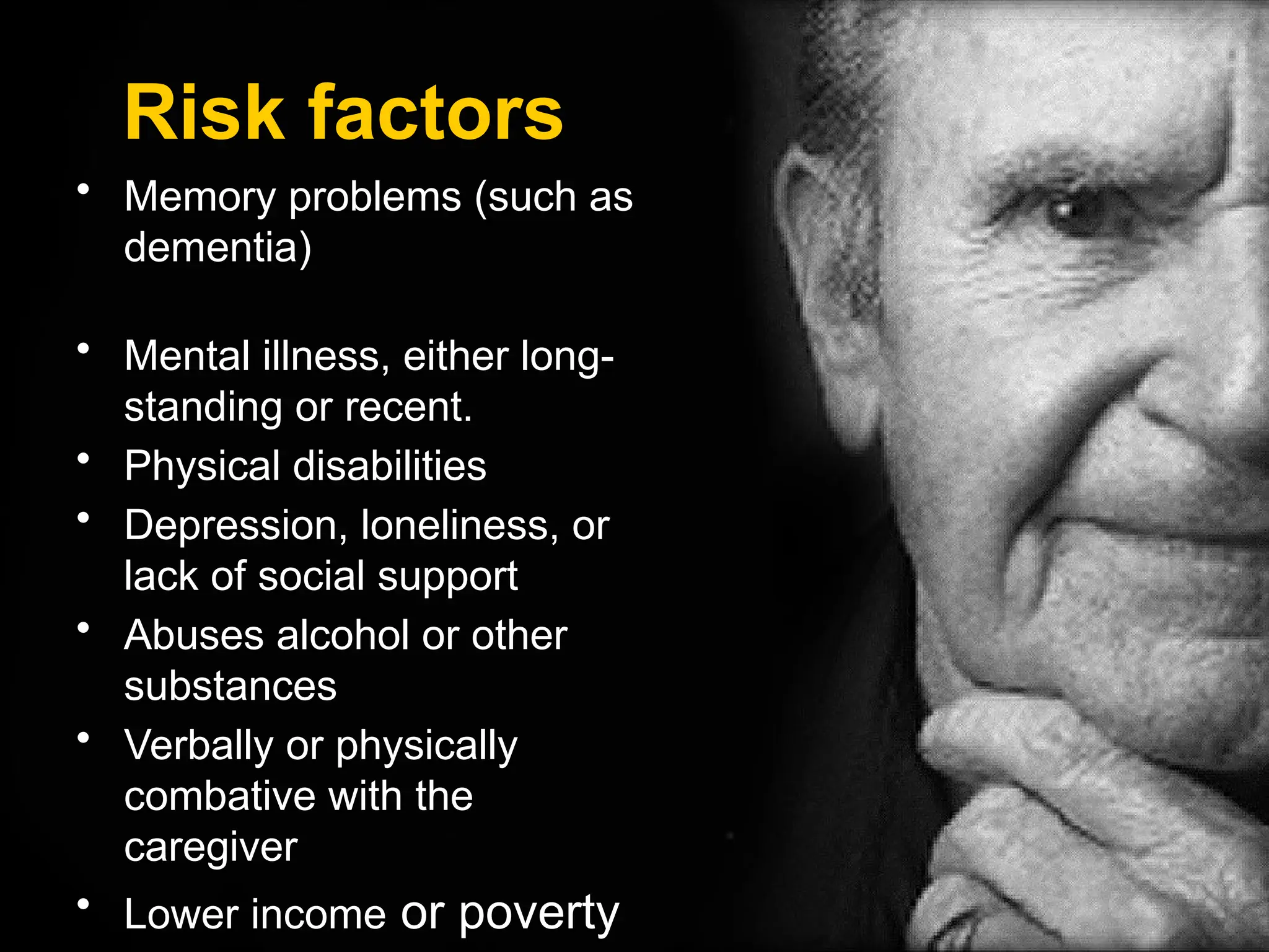 Risk factors
• Memory problems (such as
dementia)
• Mental illness, either long-
standing or recent.
• Physical disabilities
• Depression, loneliness, or
lack of social support
• Abuses alcohol or other
substances
• Verbally or physically
combative with the
caregiver
• Lower income or poverty
 
