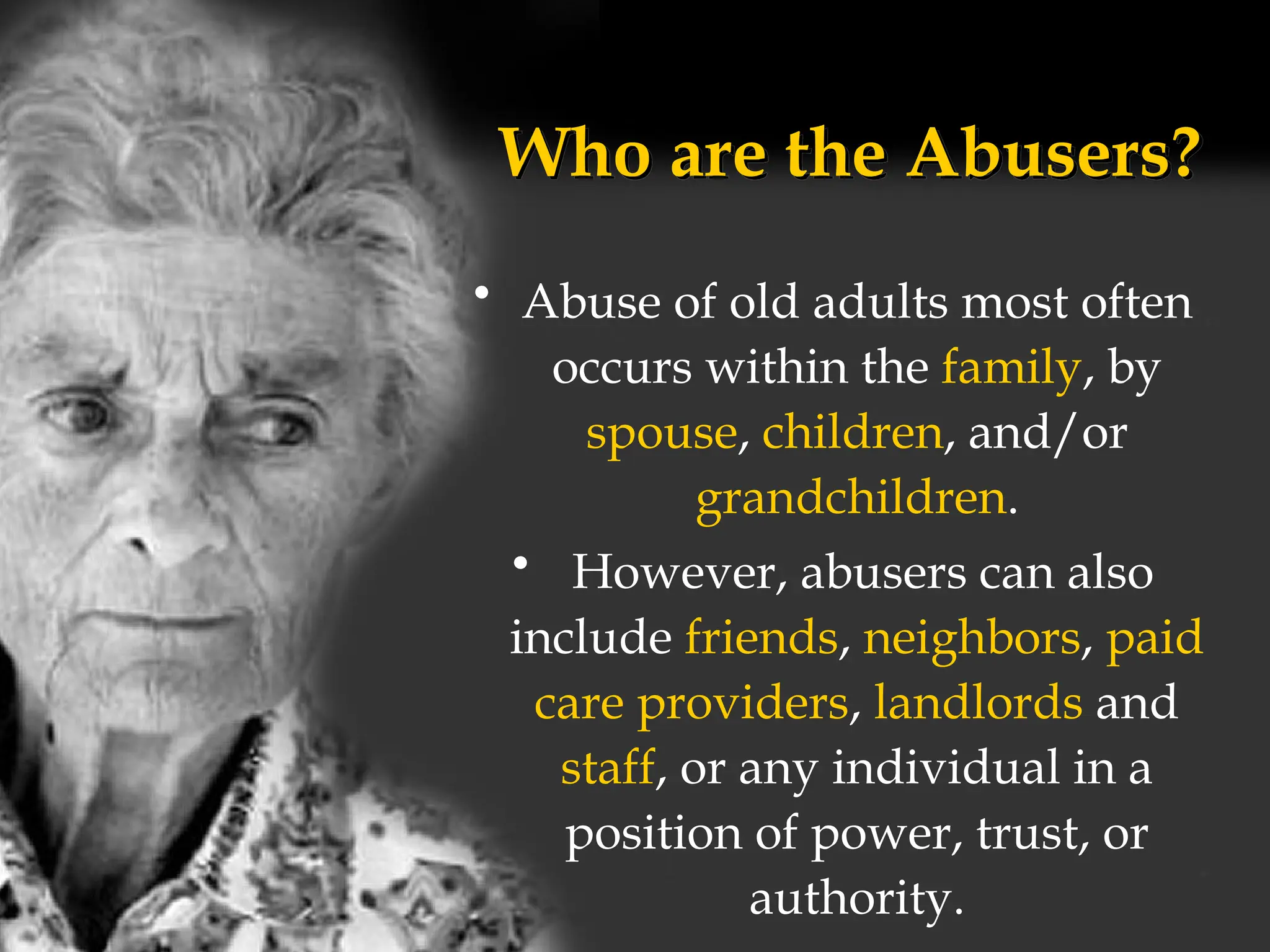 Who are the Abusers?
• Abuse of old adults most often
occurs within the family, by
spouse, children, and/or
grandchildren.
• However, abusers can also
include friends, neighbors, paid
care providers, landlords and
staff, or any individual in a
position of power, trust, or
authority.
 