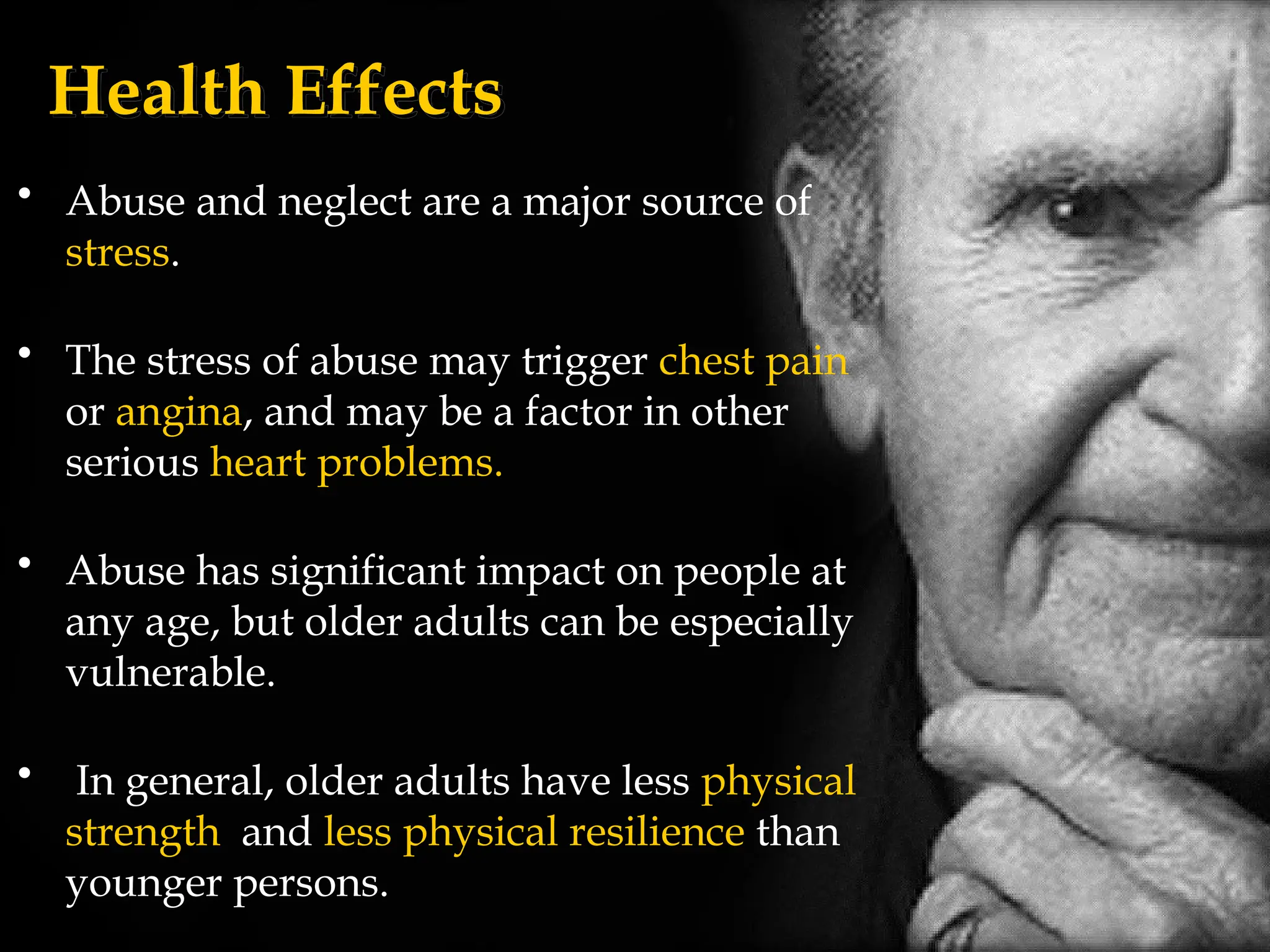 Health Effects
• Abuse and neglect are a major source of
stress.
• The stress of abuse may trigger chest pain
or angina, and may be a factor in other
serious heart problems.
• Abuse has significant impact on people at
any age, but older adults can be especially
vulnerable.
• In general, older adults have less physical
strength and less physical resilience than
younger persons.
 