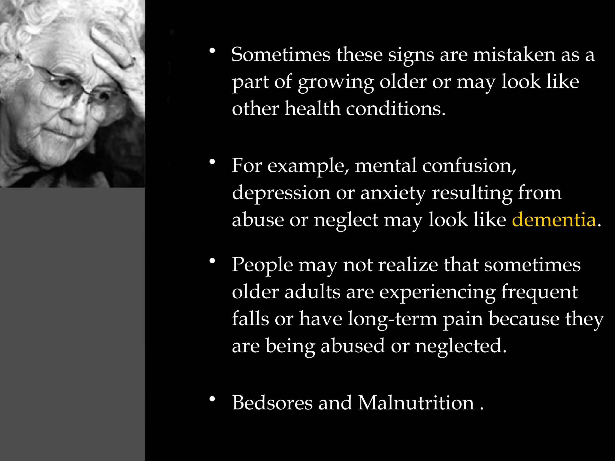 • Sometimes these signs are mistaken as a
part of growing older or may look like
other health conditions.
• For example, mental confusion,
depression or anxiety resulting from
abuse or neglect may look like dementia.
• People may not realize that sometimes
older adults are experiencing frequent
falls or have long-term pain because they
are being abused or neglected.
• Bedsores and Malnutrition .
 