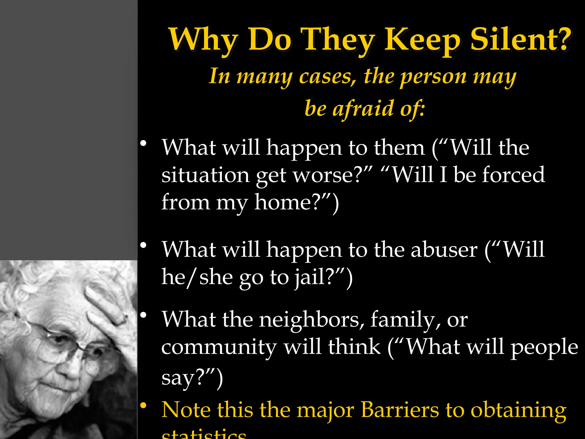 Why Do They Keep Silent?
In many cases, the person may
be afraid of:
• What will happen to them (“Will the
situation get worse?” “Will I be forced
from my home?”)
• What will happen to the abuser (“Will
he/she go to jail?”)
• What the neighbors, family, or
community will think (“What will people
say?”)
• Note this the major Barriers to obtaining
 