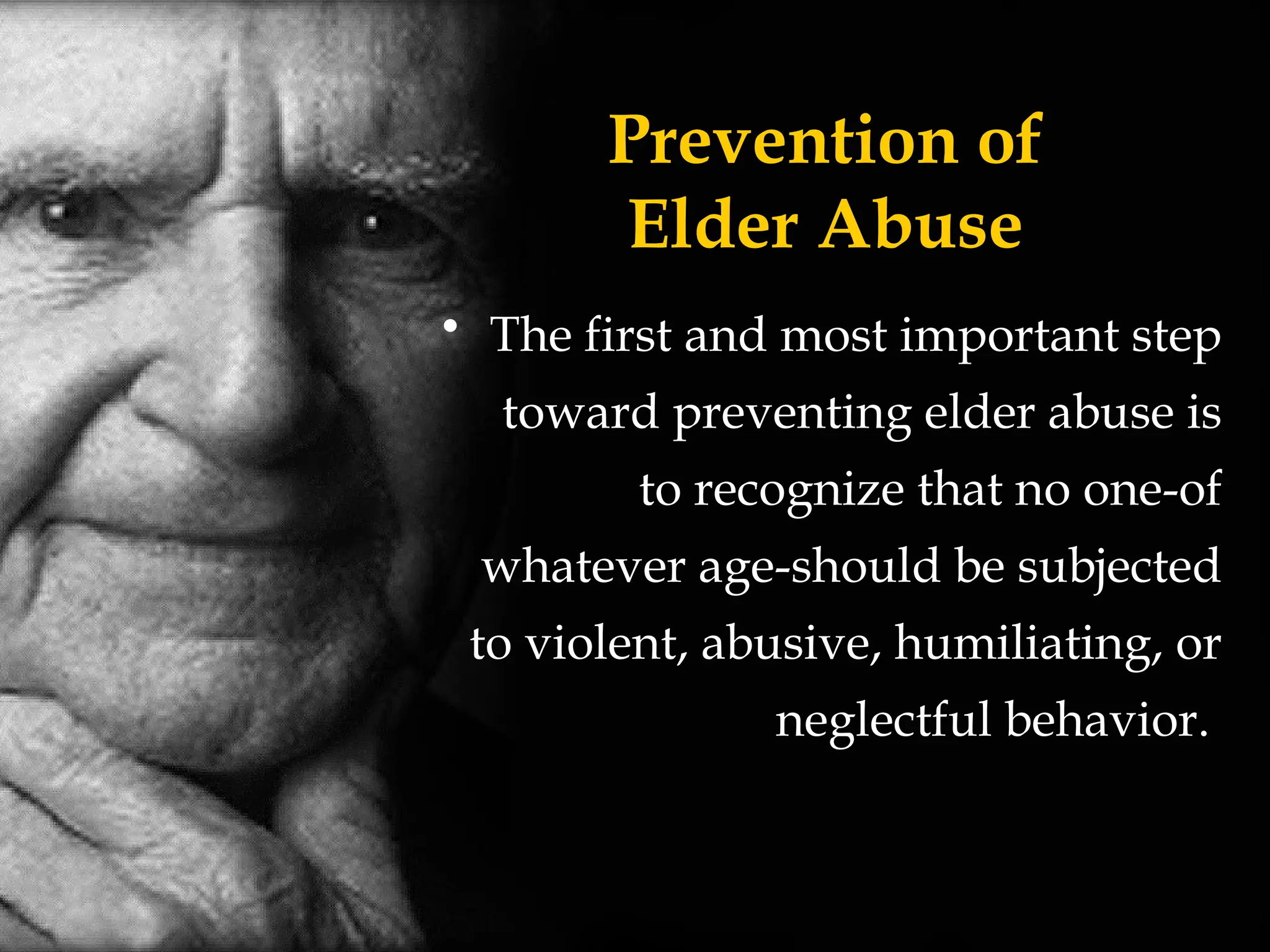 Prevention of
Elder Abuse
• The first and most important step
toward preventing elder abuse is
to recognize that no one-of
whatever age-should be subjected
to violent, abusive, humiliating, or
neglectful behavior.
 