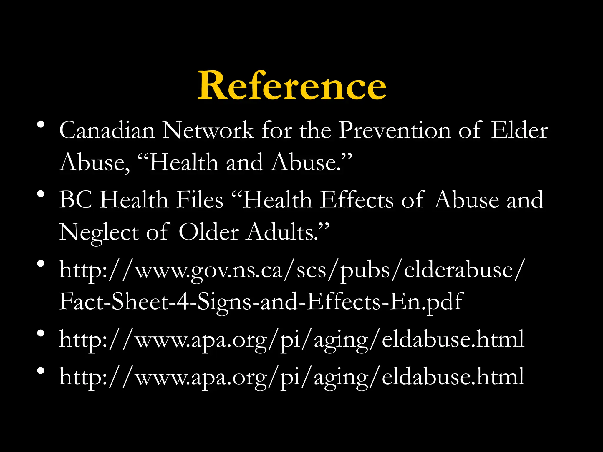 Reference
• Canadian Network for the Prevention of Elder
Abuse, “Health and Abuse.”
• BC Health Files “Health Effects of Abuse and
Neglect of Older Adults.”
• http://www.gov.ns.ca/scs/pubs/elderabuse/
Fact-Sheet-4-Signs-and-Effects-En.pdf
• http://www.apa.org/pi/aging/eldabuse.html
• http://www.apa.org/pi/aging/eldabuse.html
 