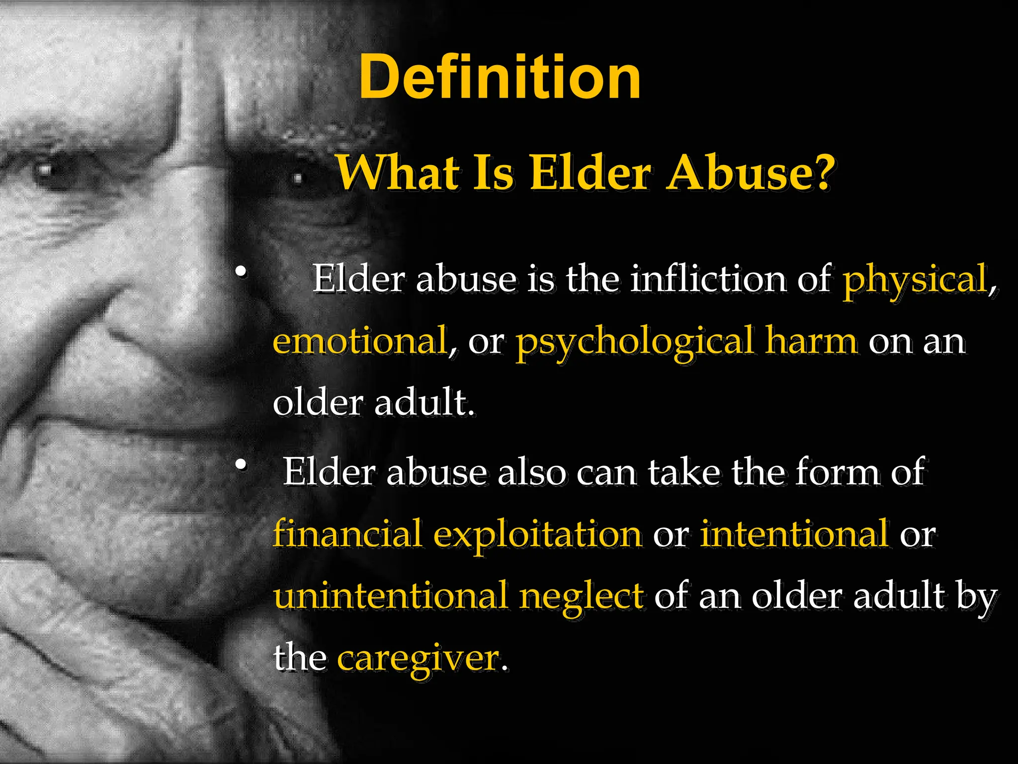 Definition
What Is Elder Abuse?
• Elder abuse is the infliction of physical,
emotional, or psychological harm on an
older adult.
• Elder abuse also can take the form of
financial exploitation or intentional or
unintentional neglect of an older adult by
the caregiver.
 