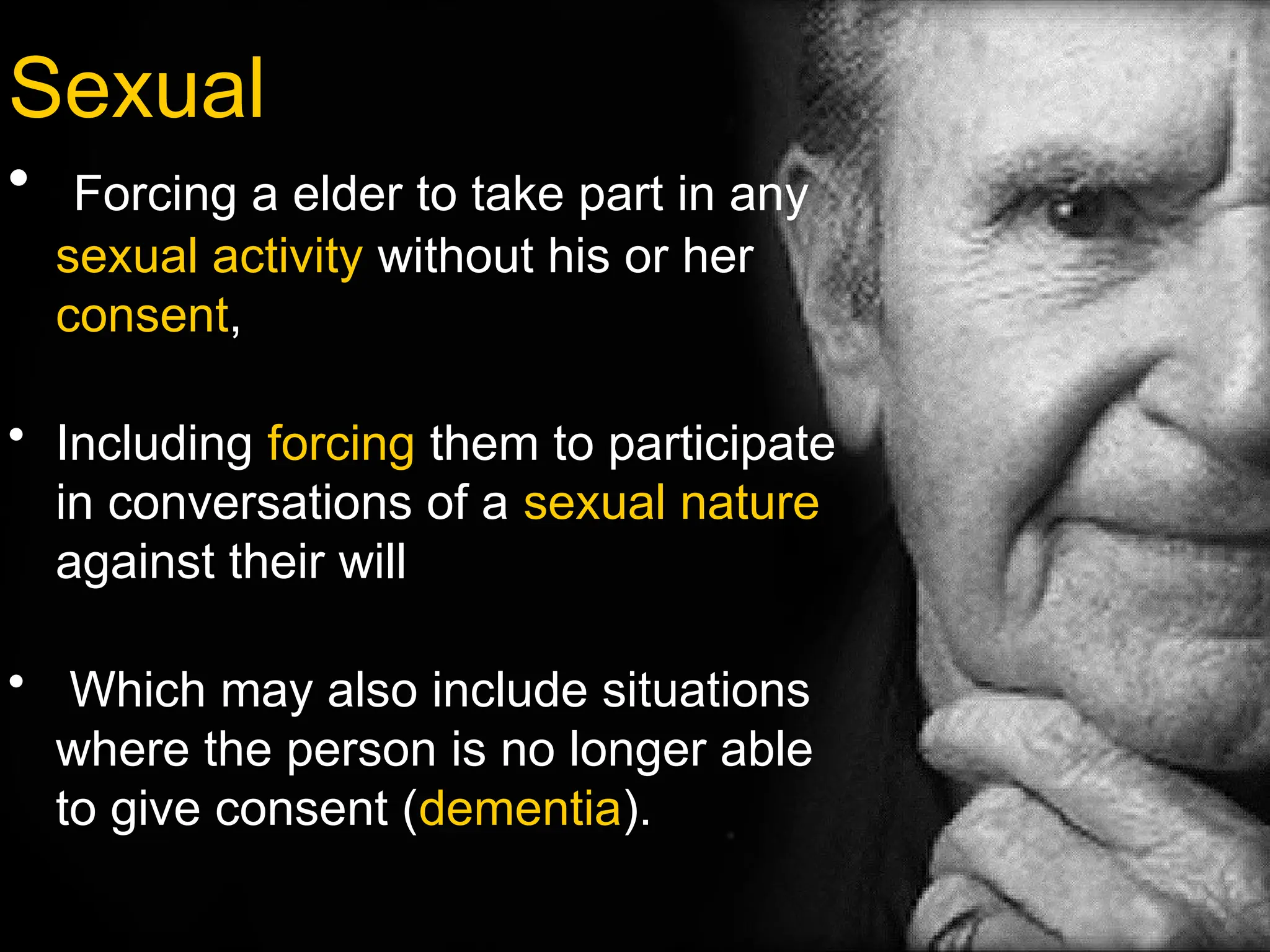 Sexual
• Forcing a elder to take part in any
sexual activity without his or her
consent,
• Including forcing them to participate
in conversations of a sexual nature
against their will
• Which may also include situations
where the person is no longer able
to give consent (dementia).
 