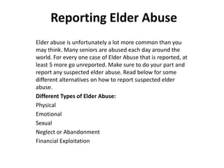Reporting Elder Abuse 
Elder abuse is unfortunately a lot more common than you 
may think. Many seniors are abused each day around the 
world. For every one case of Elder Abuse that is reported, at 
least 5 more go unreported. Make sure to do your part and 
report any suspected elder abuse. Read below for some 
different alternatives on how to report suspected elder 
abuse. 
Different Types of Elder Abuse: 
Physical 
Emotional 
Sexual 
Neglect or Abandonment 
Financial Exploitation 
 