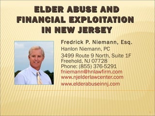 ELDER ABUSE ANDELDER ABUSE AND
FINANCIAL EXPLOITATIONFINANCIAL EXPLOITATION
IN NEW JERSEYIN NEW JERSEY
Fredrick P. Niemann, Esq.
Hanlon Niemann, PC
3499 Route 9 North, Suite 1F
Freehold, NJ 07728
Phone: (855) 376-5291
fniemann@hnlawfirm.com
www.njelderlawcenter.com
www.elderabuseinnj.com
1
 