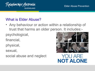 Elder Abuse Prevention 
What is Elder Abuse? 
• Any behaviour or action within a relationship of 
trust that harms an older person. It includes:- 
psychological, 
financial, 
physical, 
sexual, 
social abuse and neglect 
 