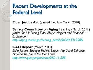 Recent Developments at the Federal Level Elder Justice Act  (passed into law March 2010) Senate Committee on Aging hearing  (March 2011) Justice for All: Ending Elder Abuse, Neglect and Financial Exploitation  http://aging.senate.gov/hearing_detail.cfm?id=331550& GAO Report  (March 2011) Elder Justice: Stronger Federal Leadership Could Enhance National Response to Elder Abuse http://www.gao.gov/products/GAO-11-208 