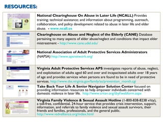 RESOURCES: 0 National Clearinghouse On Abuse in Later Life (NCALL)  Provides training; technical assistance; and information about programming, outreach, collaboration, and policy development related to abuse in later life and elder abuse.   -  www.ncall.us Clearinghouse on Abuse and Neglect of the Elderly (CANE)  Database pertaining to many aspects of elder abuse/neglect and conditions that impact elder mistreatment -  http://www.cane.udel.edu/ National Association of Adult Protective Services Administrators  (NAPSA)  http://www.apsnetwork.org/   Virginia Adult Protective Services APS  investigates reports of abuse, neglect, and exploitation of adults aged 60 and over and incapacitated adults over 18 years of age and provides services when persons are found to be in need of protective services.  http://www.dss.virginia.gov/family/as/prevention_month.cgi Take Back Your Life A Senior Navigator Solution Center  focused on providing information resources to help empower individuals concerned with domestic violence in later life.  http://www.srnav.org/tbyl/webform.aspx Virginia Family Violence & Sexual Assault Hotline  (1-800-838-8238 v/tty), a toll-free, confidential, 24-hour service that provides crisis intervention, support, information, and referrals to family violence and sexual assault survivors, their friends and families, professionals, and the general public.  http://www.vsdvalliance.org/index.html 