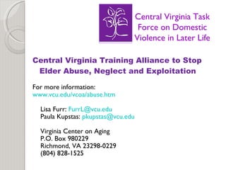 Central Virginia Training Alliance to Stop Elder Abuse, Neglect and Exploitation For more information: www.vcu.edu/vcoa/abuse.htm Lisa Furr:  [email_address] Paula Kupstas:  [email_address] Virginia Center on Aging P.O. Box 980229 Richmond, VA 23298-0229 (804) 828-1525 Central Virginia Task Force on Domestic Violence in Later Life 