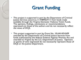 Grant Funding This project is supported in part by the Department of Criminal Justice Services award no.11-F4895DV11 from funds made available through the Virginia Domestic Violence Victim Funds.  The opinions, findings, conclusions or recommendations expressed are those of the authors and do not necessarily reflect the views of DCJS.  This project supported in part by Grant No. 10-H4145VA09 awarded by the Department of Criminal Justice Services from funds authorized by the federal Violence Against Women Act and awarded to Virginia by the U.S. Department of Justice.  Opinions or points of view expressed do not necessarily represent those of DCJS or the Justice Department. 
