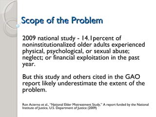 Scope of the Problem 2009 national study - 14.1percent of noninstitutionalized older adults experienced physical, psychological, or sexual abuse; neglect; or financial exploitation in the past year.  But this study and others cited in the GAO report likely underestimate the extent of the problem. Ron Acierno et al., “National Elder Mistreatment Study,” A report funded by the National Institute of Justice, U.S. Department of Justice (2009)  