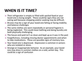  Their refrigerator is empty or filled with spoiled food or your
loved one is losing weight. These could be signs they are not
eating well because shopping and/or cooking may be difficult.
 Bruises may be a sign of your loved one falling or facing mobility
and balance challenges
 The same clothes are worn repeatedly or personal hygiene is
being neglected. This could mean bathing and doing laundry are
both physically challenging.
 The house and yard isn’t as clean and kept up as it was in the past
 Forgetfulness, including missing doctor appointments and when
to take medications. These are possible signs of memory loss.
 Your loved one is depressed. Depression is common in seniors
who are isolated or alone.
 Strange or inappropriate behavior. As an example, your loved
one may dress in summer clothes on a cold, winter day. This
could be a sign of confusion
 