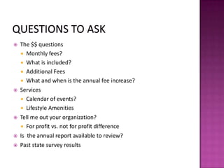  The $$ questions
 Monthly fees?
 What is included?
 Additional Fees
 What and when is the annual fee increase?
 Services
 Calendar of events?
 Lifestyle Amenities
 Tell me out your organization?
 For profit vs. not for profit difference
 Is the annual report available to review?
 Past state survey results
 