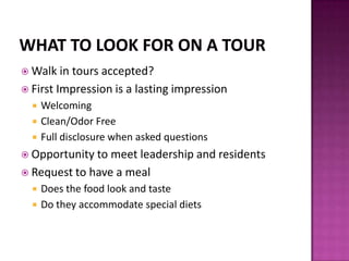  Walk in tours accepted?
 First Impression is a lasting impression
 Welcoming
 Clean/Odor Free
 Full disclosure when asked questions
 Opportunity to meet leadership and residents
 Request to have a meal
 Does the food look and taste
 Do they accommodate special diets
 