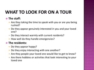 The staff:
 Are they taking the time to speak with you or are you being
rushed?
 Do they appear genuinely interested in you and your loved
one?
 Do they interact warmly with current residents?
 How well do they handle emergencies?
 The residents:
 Do they appear happy?
 Do they enjoy interacting with one another?
 Are they people your loved one would like to get to know?
 Are there hobbies or activities that look interesting to your
loved one
 