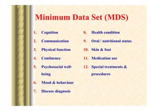 Minimum Data Set (MDS)
1.
2.
3.
4.
5.

Cognition
Communication
Physical function
Continence
Psychosocial wellbeing
6. Mood & behaviour
7. Disease diagnosis

8.
9.
10.
11.
12.

Health condition
Oral / nutritional status
Skin & foot
Medication use
Special treatments &
procedures

 