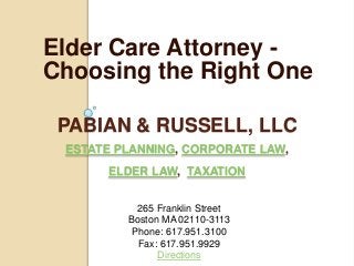 Elder Care Attorney -
Choosing the Right One

 PABIAN & RUSSELL, LLC
 ESTATE PLANNING, CORPORATE LAW,
      ELDER LAW, TAXATION


           265 Franklin Street
         Boston MA 02110-3113
          Phone: 617.951.3100
           Fax: 617.951.9929
               Directions
 