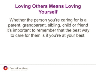 Loving Others Means Loving
Yourself
Whether the person you’re caring for is a
parent, grandparent, sibling, child or friend
it’s important to remember that the best way
to care for them is if you’re at your best.
 