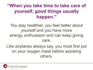 “When you take time to take care of
yourself, good things usually
happen.”
You stay healthier, you feel better about
yourself and you have more
energy, enthusiasm and can keep giving
care.
Like airplanes always say, you must first put
on your oxygen mask before assisting
others.
 