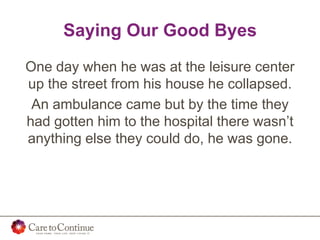 Saying Our Good Byes
One day when he was at the leisure center
up the street from his house he collapsed.
An ambulance came but by the time they
had gotten him to the hospital there wasn’t
anything else they could do, he was gone.
 