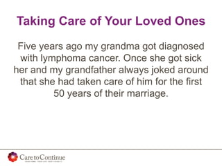 Taking Care of Your Loved Ones
Five years ago my grandma got diagnosed
with lymphoma cancer. Once she got sick
her and my grandfather always joked around
that she had taken care of him for the first
50 years of their marriage.
 