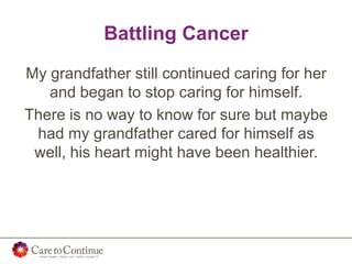 Battling Cancer
My grandfather still continued caring for her
and began to stop caring for himself.
There is no way to know for sure but maybe
had my grandfather cared for himself as
well, his heart might have been healthier.
 