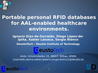 Portable personal RFID databases
   for AAL-enabled healthcare
          environments.
   Ignacio Díaz-de-Sarralde, Diego López-de-
      Ipiña, Xabier Laiseca, Sergio Blanco
      DeustoTech – Deusto Institute of Technology



         Avda. Universidades 24, 48007, Bilbao, SPAIN
   {isarralde,dipina,xabier.laiseca,sergio.blanco}@deusto.es


                               1
 