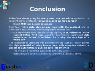 Conclusion
•   ElderCare stores a log for every new care procedure applied on the
    resident’s RFID wristband, following a data-on-tag approach
     – It uses RFID tags as mini databases
•   ElderCare makes data stay at any time with the resident and be
    available in real-time and without relying on wireless links
     – Our experiments show that the storage capacity of 1K (wristband) or 4K
       (watch) Mifare RFID tags, aided by CareTwitter’s custom-built data
       serialization format, is sufficient for storing the care logs of a
       whole day
•   The integration of ElderCare with external services (such as Twitter) proves
    the high potential of using interactions with everyday objects or
    people to automatically publish data into Internet
     – The lifelog of a resident is available to authorized users
     – Detailed reports can be automatically sent without additional efforts




                                         16
 