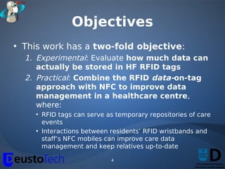 Objectives
• This work has a two-fold objective:
  1. Experimental: Evaluate how much data can
     actually be stored in HF RFID tags
  2. Practical: Combine the RFID data-on-tag
     approach with NFC to improve data
     management in a healthcare centre,
     where:
    • RFID tags can serve as temporary repositories of care
      events
    • Interactions between residents’ RFID wristbands and
      staff’s NFC mobiles can improve care data
      management and keep relatives up-to-date

                           4
 