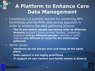 A Platform to Enhance Care
           Data Management
• Caretaking is a suitable domain for combining NFC
  technology and the RFID data-on-tag approach in
  order to enhance the data gathering process
   – The ill and elderly people are looked after at different
     domains (patient’s homes or their families’, residences,
     hospitals) and by different people (relatives or staff),
     making very difficult to reconcile the information
     gathered
• Some issues:
   – Residents do not always stay and sleep at the same
     place
   – Data capture is not highly prioritised
   – IT support at care centres and family homes is diverse


                               6
 