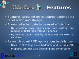 Features
• Supports caretaker on structured patient data
  recollection and storage
• Allows collected data to be used efficiently
  – By enabling easy and clean data writing and
    reading of RFID tags with NFC phones
  – By relying patient activity to relatives via external
    services
• Research novel RFID applications in daily use
  – Uses HF RFID tags as embeddable and portable DBs
  – Proposes optimal data encoding and compression

                           7
 