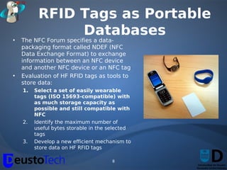 RFID Tags as Portable
               Databases
•   The NFC Forum specifies a data-
    packaging format called NDEF (NFC
    Data Exchange Format) to exchange
    information between an NFC device
    and another NFC device or an NFC tag
•   Evaluation of HF RFID tags as tools to
    store data:
    1.   Select a set of easily wearable
         tags (ISO 15693-compatible) with
         as much storage capacity as
         possible and still compatible with
         NFC
    2.   Identify the maximum number of
         useful bytes storable in the selected
         tags
    3.   Develop a new efficient mechanism to
         store data on HF RFID tags

                                      8
 