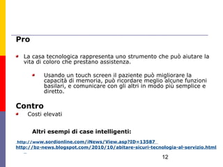 Pro

   La casa tecnologica rappresenta uno strumento che può aiutare la
   vita di coloro che prestano assistenza.

          Usando un touch screen il paziente può migliorare la
          capacità di memoria, può ricordare meglio alcune funzioni
          basilari, e comunicare con gli altri in modo più semplice e
          diretto.

Contro
    Costi elevati


      Altri esempi di case intelligenti:
http://www.sordionline.com/iNews/View.asp?ID=13587
http://bz-news.blogspot.com/2010/10/abitare-sicuri-tecnologia-al-servizio.html

                                                        12
 