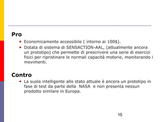 Pro
      Economicamente accessibile ( intorno ai 100$).
      Dotata di sistema di SENSACTION-AAL, (attualmente ancora
      un prototipo) che permette di prescrivere una serie di esercizi
      fisici per ripristinare le normali capacità motorie, monitorando i
      movimenti.


Contro
      La suola intelligente allo stato attuale è ancora un prototipo in
      fase di test da parte della NASA e non presenta nessun
      prodotto similare in Europa.




                                                     15
 