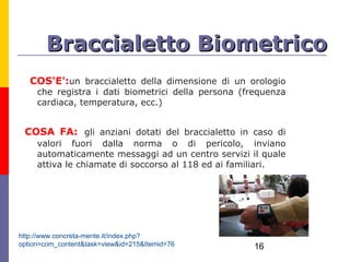 Braccialetto Biometrico
   COS'E':un braccialetto della dimensione di un orologio
     che registra i dati biometrici della persona (frequenza
     cardiaca, temperatura, ecc.)


 COSA FA: gli anziani dotati del braccialetto in caso di
     valori fuori dalla norma o di pericolo, inviano
     automaticamente messaggi ad un centro servizi il quale
     attiva le chiamate di soccorso al 118 ed ai familiari.




http://www.concreta-mente.it/index.php?
option=com_content&task=view&id=215&Itemid=76        16
 