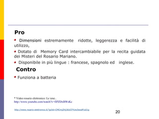 Pro
   Dimensioni estremamente  ridotte, leggerezza e facilità di
utilizzo,
  Dotato di  Memory Card intercambiabile per la recita guidata
dei Misteri del Rosario Mariano.
   Disponibile in più lingue : francese, spagnolo ed                   inglese.
 Contro
  Funziona a batteria




* Video rosario elettronico: Le iene..
http://www.youtube.com/watch?v=fiPZDxBWsKc

http://www.rosario-elettronico.it/?gclid=CMCmjZHj36UCFYUw3wodP1eI1g
                                                                      20
 