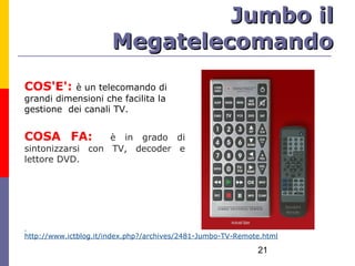Jumbo il
                       Megatelecomando
COS'E':    è un telecomando di
grandi dimensioni che facilita la
gestione dei canali TV.


COSA FA:          è in grado di
sintonizzarsi con TV, decoder e
lettore DVD.




http://www.ictblog.it/index.php?/archives/2481-Jumbo-TV-Remote.html

                                                             21
 